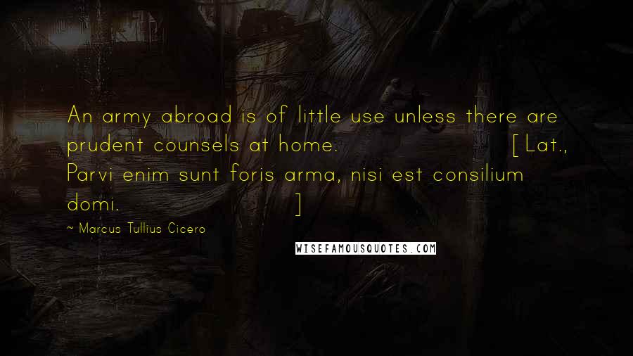 Marcus Tullius Cicero Quotes: An army abroad is of little use unless there are prudent counsels at home.[Lat., Parvi enim sunt foris arma, nisi est consilium domi.]