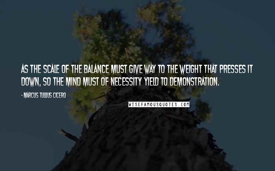 Marcus Tullius Cicero Quotes: As the scale of the balance must give way to the weight that presses it down, so the mind must of necessity yield to demonstration.