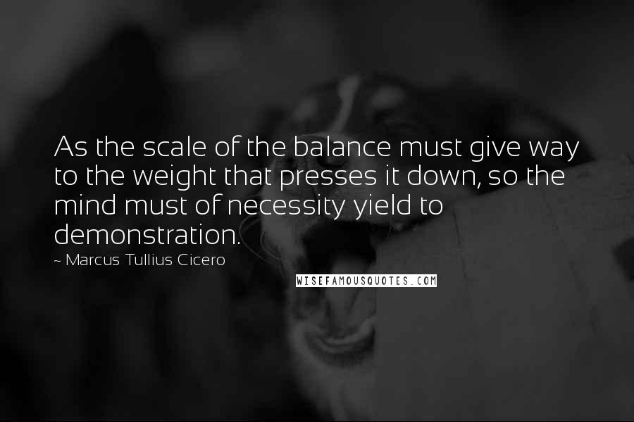 Marcus Tullius Cicero Quotes: As the scale of the balance must give way to the weight that presses it down, so the mind must of necessity yield to demonstration.