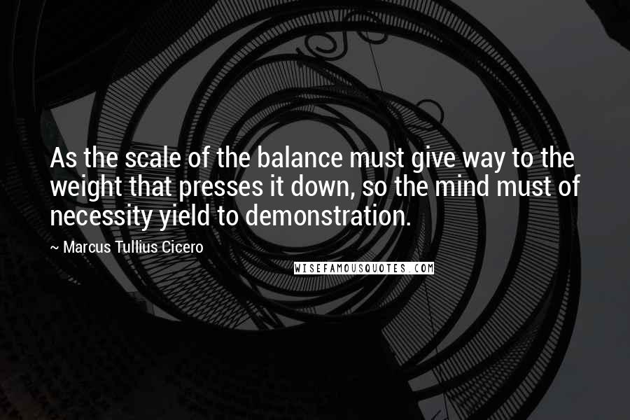 Marcus Tullius Cicero Quotes: As the scale of the balance must give way to the weight that presses it down, so the mind must of necessity yield to demonstration.