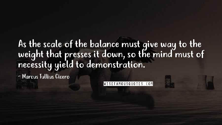 Marcus Tullius Cicero Quotes: As the scale of the balance must give way to the weight that presses it down, so the mind must of necessity yield to demonstration.