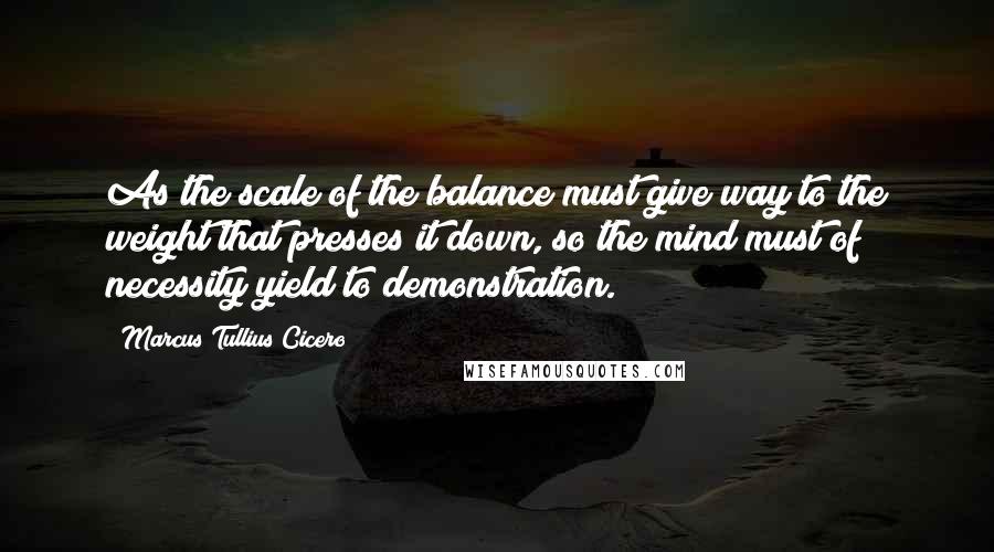 Marcus Tullius Cicero Quotes: As the scale of the balance must give way to the weight that presses it down, so the mind must of necessity yield to demonstration.