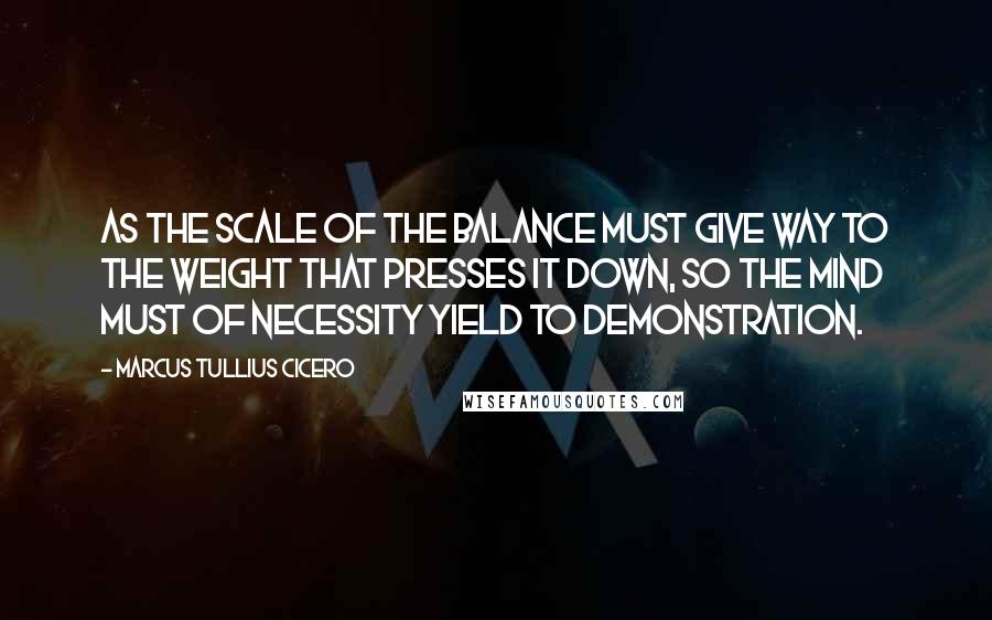 Marcus Tullius Cicero Quotes: As the scale of the balance must give way to the weight that presses it down, so the mind must of necessity yield to demonstration.