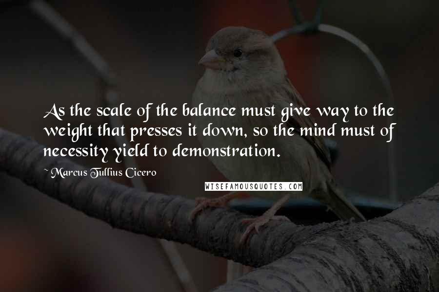 Marcus Tullius Cicero Quotes: As the scale of the balance must give way to the weight that presses it down, so the mind must of necessity yield to demonstration.