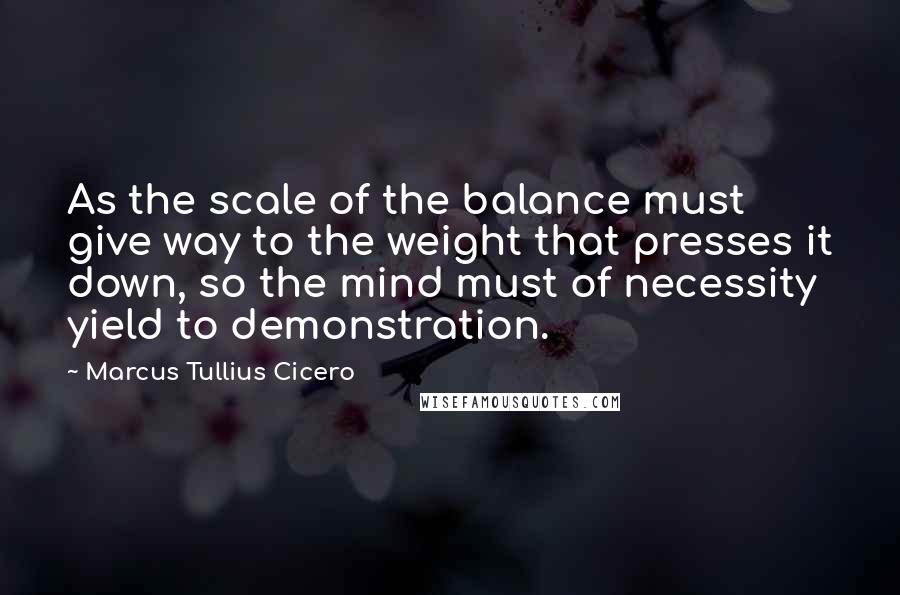 Marcus Tullius Cicero Quotes: As the scale of the balance must give way to the weight that presses it down, so the mind must of necessity yield to demonstration.