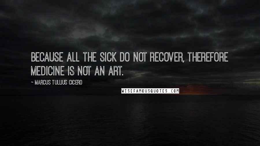 Marcus Tullius Cicero Quotes: Because all the sick do not recover, therefore medicine is not an art.