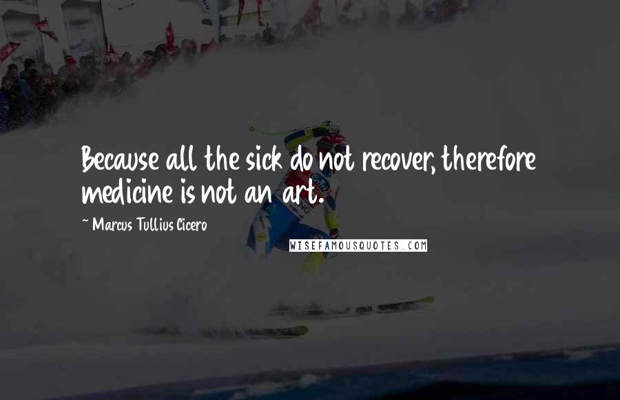 Marcus Tullius Cicero Quotes: Because all the sick do not recover, therefore medicine is not an art.