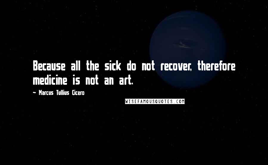 Marcus Tullius Cicero Quotes: Because all the sick do not recover, therefore medicine is not an art.