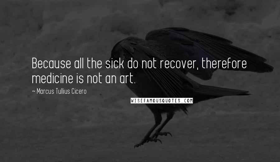 Marcus Tullius Cicero Quotes: Because all the sick do not recover, therefore medicine is not an art.