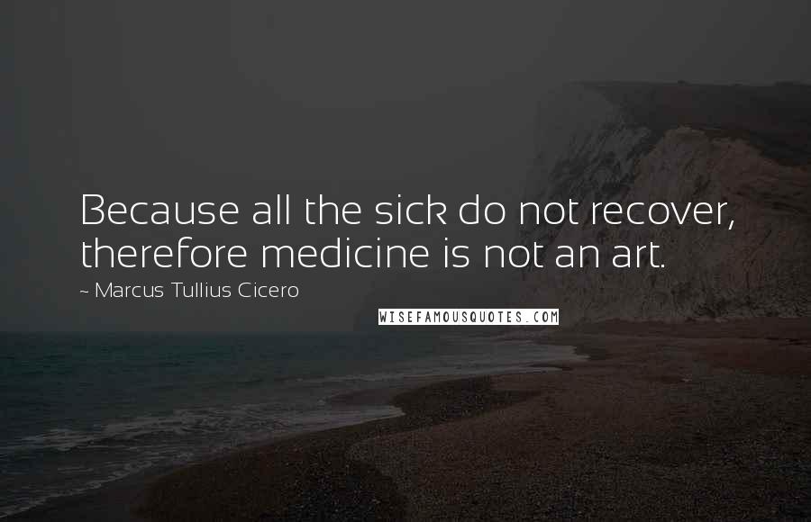 Marcus Tullius Cicero Quotes: Because all the sick do not recover, therefore medicine is not an art.