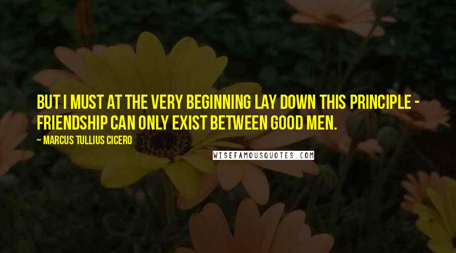 Marcus Tullius Cicero Quotes: But I must at the very beginning lay down this principle - friendship can only exist between good men.