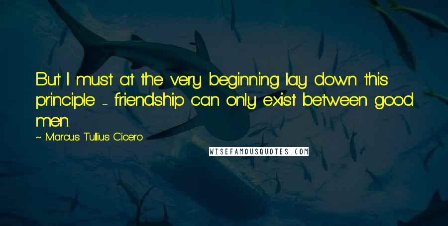 Marcus Tullius Cicero Quotes: But I must at the very beginning lay down this principle - friendship can only exist between good men.