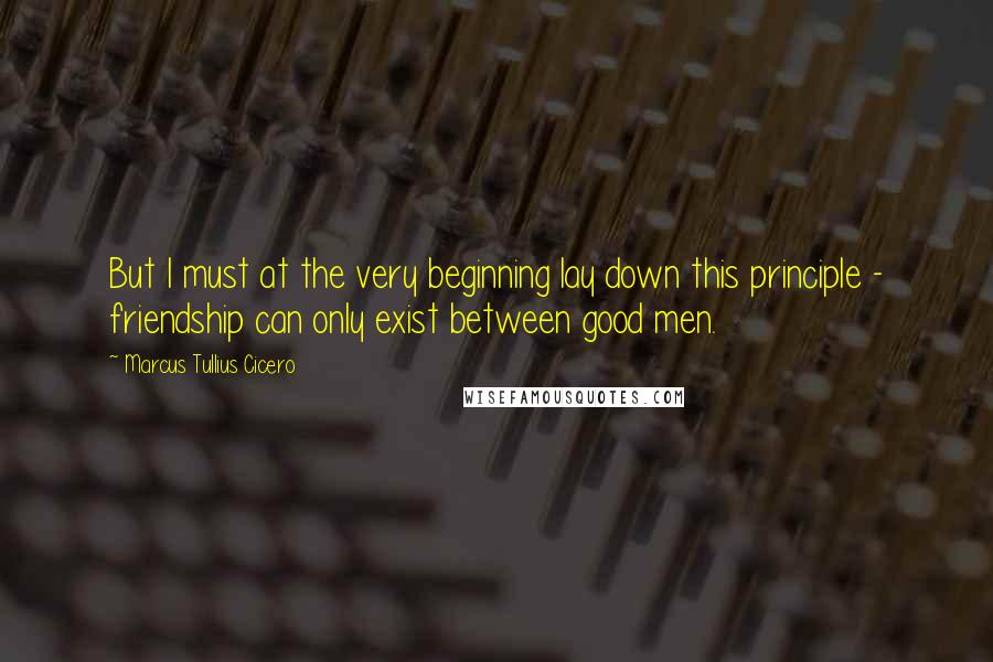 Marcus Tullius Cicero Quotes: But I must at the very beginning lay down this principle - friendship can only exist between good men.