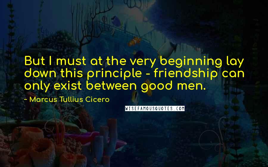 Marcus Tullius Cicero Quotes: But I must at the very beginning lay down this principle - friendship can only exist between good men.