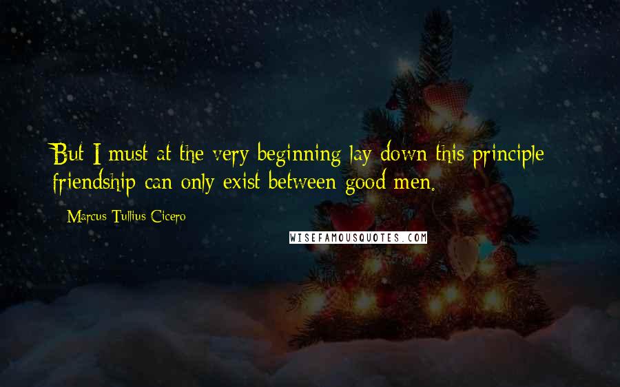 Marcus Tullius Cicero Quotes: But I must at the very beginning lay down this principle - friendship can only exist between good men.