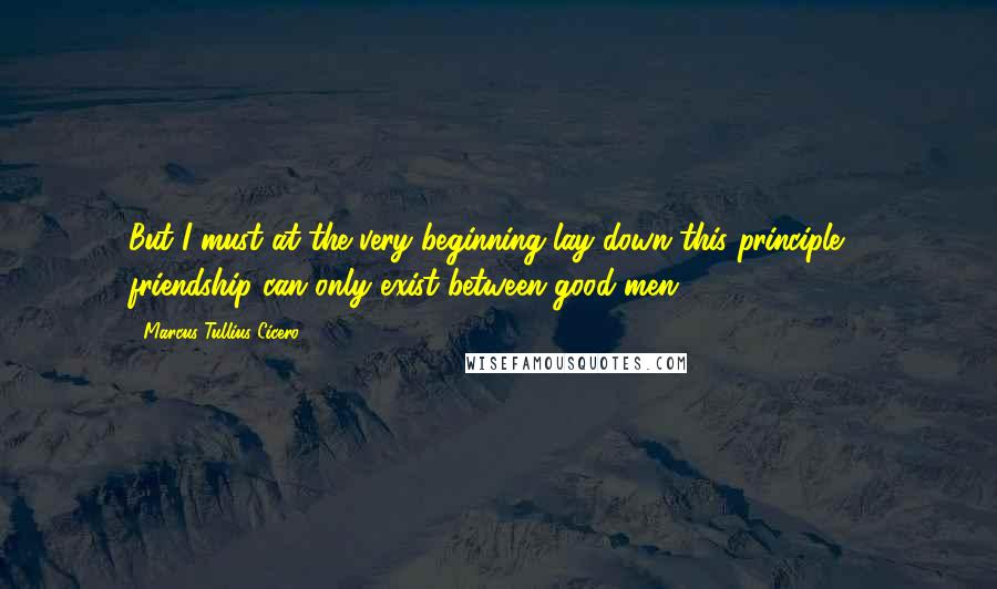 Marcus Tullius Cicero Quotes: But I must at the very beginning lay down this principle - friendship can only exist between good men.