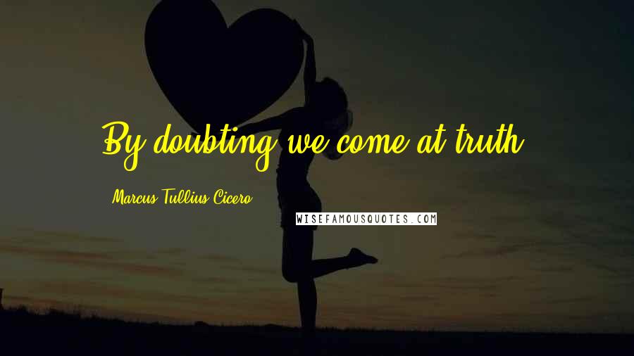 Marcus Tullius Cicero Quotes: By doubting we come at truth.