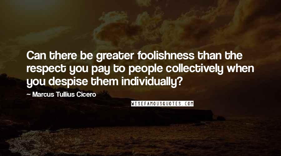 Marcus Tullius Cicero Quotes: Can there be greater foolishness than the respect you pay to people collectively when you despise them individually?