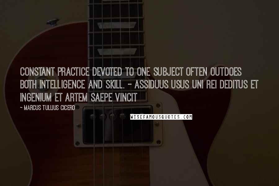 Marcus Tullius Cicero Quotes: Constant practice devoted to one subject often outdoes both intelligence and skill. - Assiduus usus uni rei deditus et ingenium et artem saepe vincit