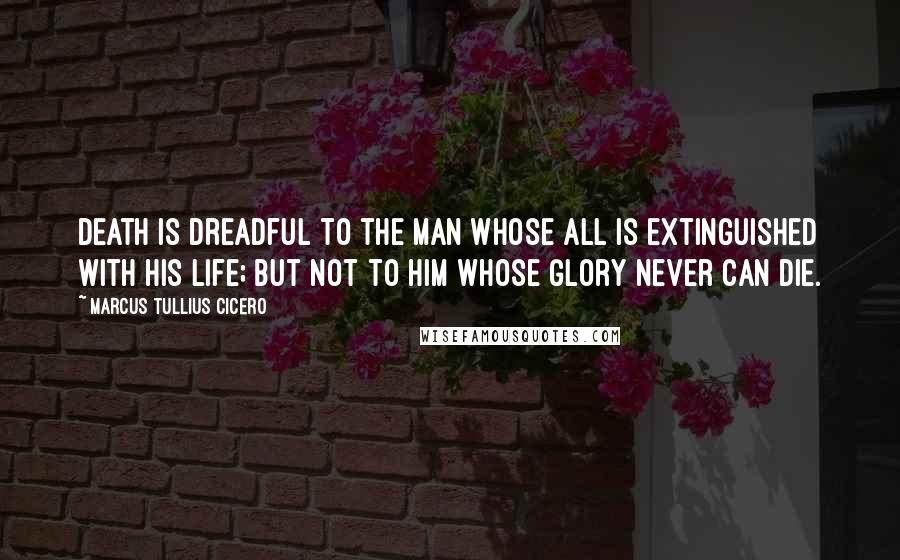 Marcus Tullius Cicero Quotes: Death is dreadful to the man whose all is extinguished with his life; but not to him whose glory never can die.