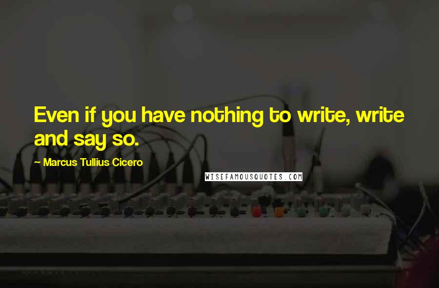 Marcus Tullius Cicero Quotes: Even if you have nothing to write, write and say so.