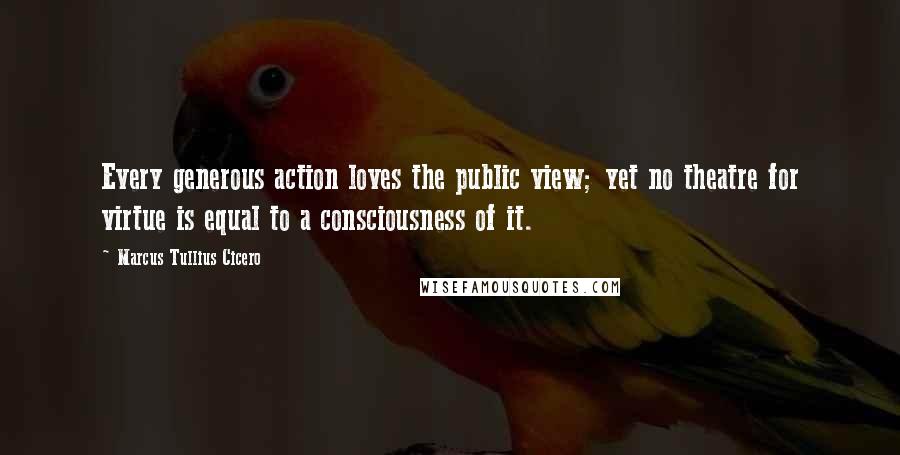 Marcus Tullius Cicero Quotes: Every generous action loves the public view; yet no theatre for virtue is equal to a consciousness of it.