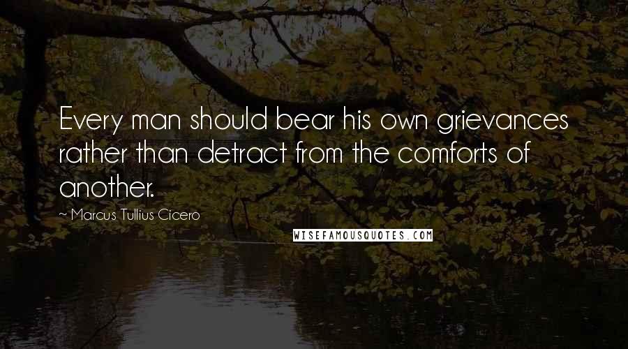 Marcus Tullius Cicero Quotes: Every man should bear his own grievances rather than detract from the comforts of another.