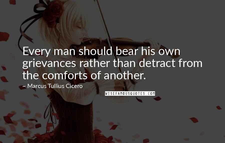Marcus Tullius Cicero Quotes: Every man should bear his own grievances rather than detract from the comforts of another.