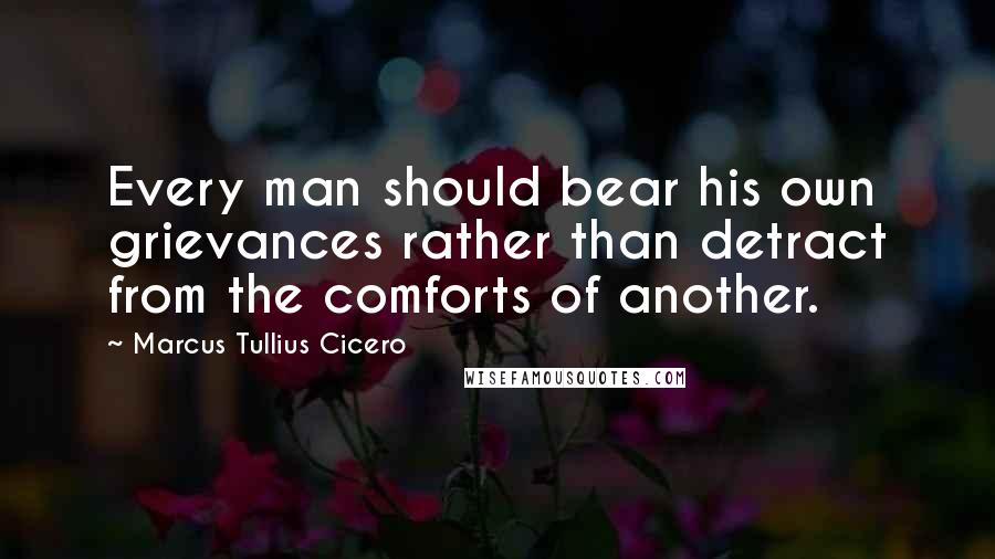 Marcus Tullius Cicero Quotes: Every man should bear his own grievances rather than detract from the comforts of another.