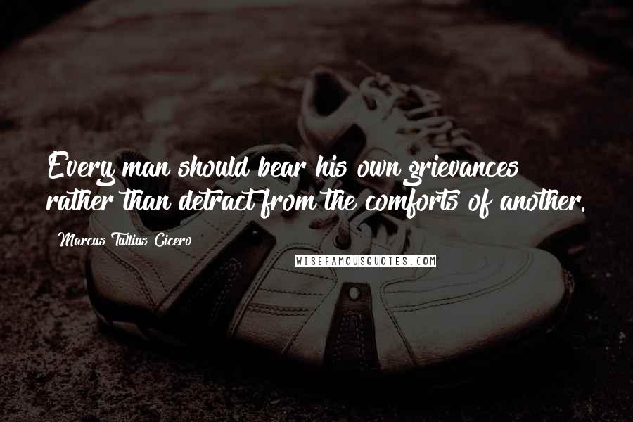 Marcus Tullius Cicero Quotes: Every man should bear his own grievances rather than detract from the comforts of another.