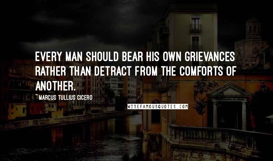 Marcus Tullius Cicero Quotes: Every man should bear his own grievances rather than detract from the comforts of another.