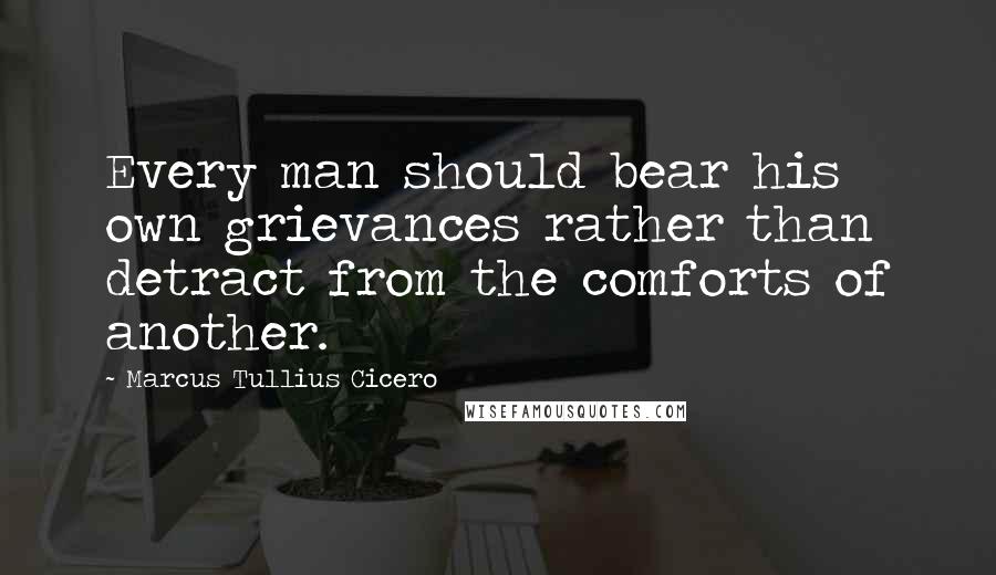 Marcus Tullius Cicero Quotes: Every man should bear his own grievances rather than detract from the comforts of another.