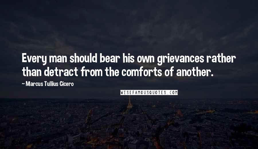 Marcus Tullius Cicero Quotes: Every man should bear his own grievances rather than detract from the comforts of another.