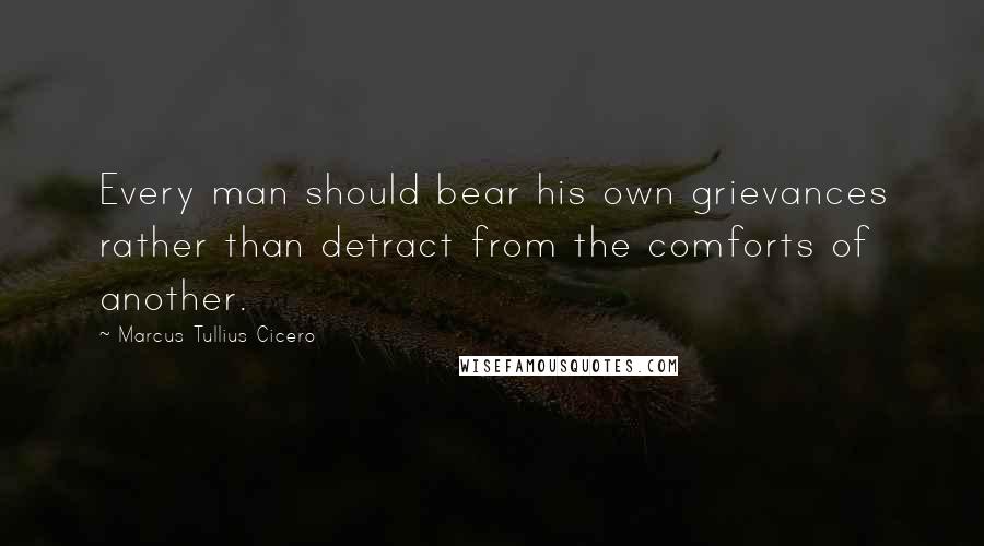 Marcus Tullius Cicero Quotes: Every man should bear his own grievances rather than detract from the comforts of another.