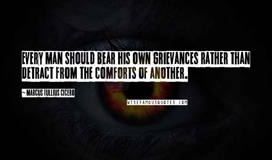 Marcus Tullius Cicero Quotes: Every man should bear his own grievances rather than detract from the comforts of another.