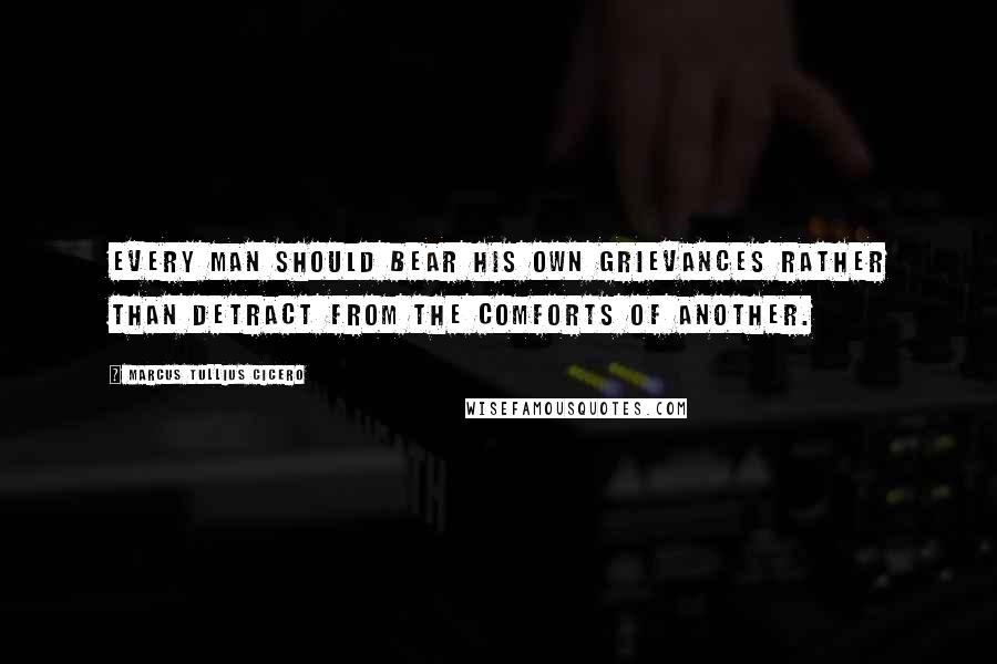 Marcus Tullius Cicero Quotes: Every man should bear his own grievances rather than detract from the comforts of another.