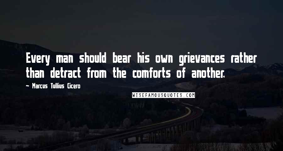 Marcus Tullius Cicero Quotes: Every man should bear his own grievances rather than detract from the comforts of another.