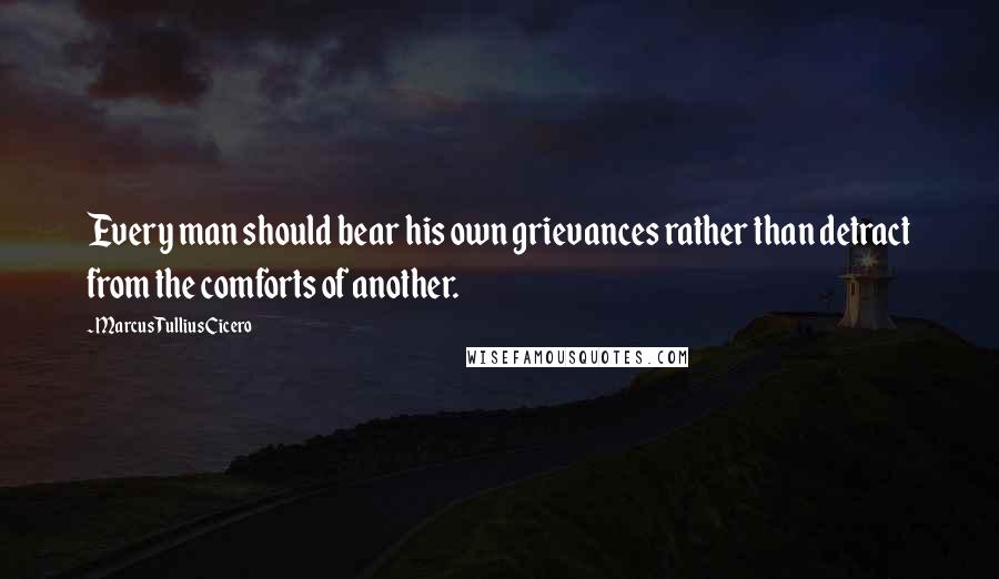 Marcus Tullius Cicero Quotes: Every man should bear his own grievances rather than detract from the comforts of another.