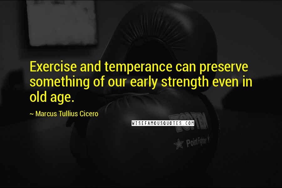 Marcus Tullius Cicero Quotes: Exercise and temperance can preserve something of our early strength even in old age.