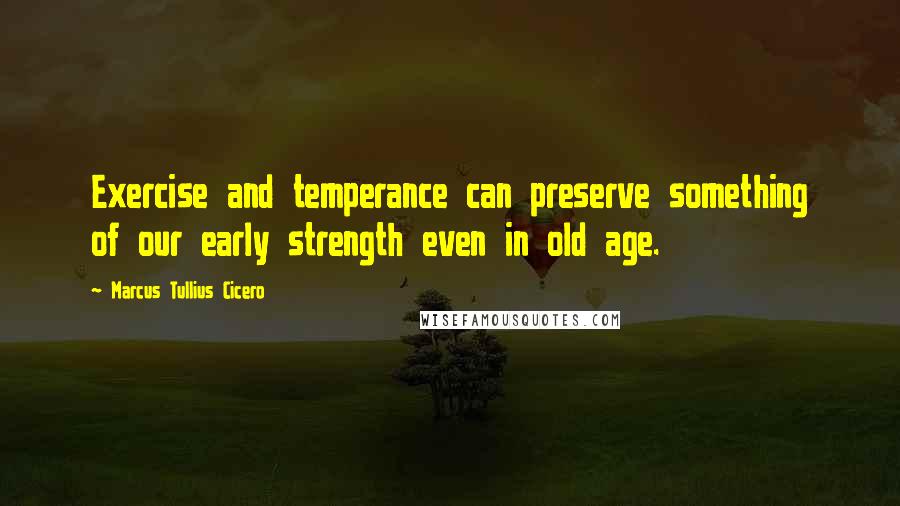Marcus Tullius Cicero Quotes: Exercise and temperance can preserve something of our early strength even in old age.