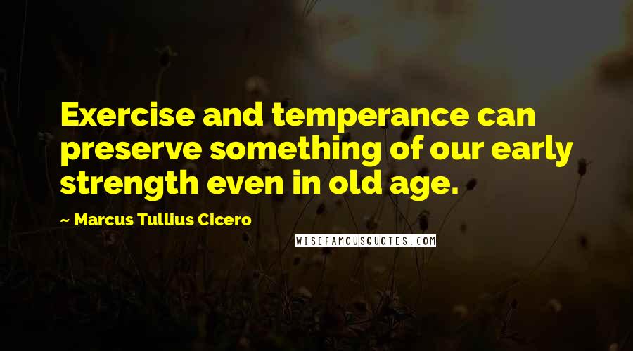 Marcus Tullius Cicero Quotes: Exercise and temperance can preserve something of our early strength even in old age.