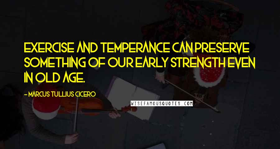 Marcus Tullius Cicero Quotes: Exercise and temperance can preserve something of our early strength even in old age.