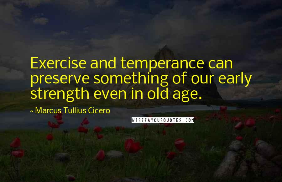 Marcus Tullius Cicero Quotes: Exercise and temperance can preserve something of our early strength even in old age.