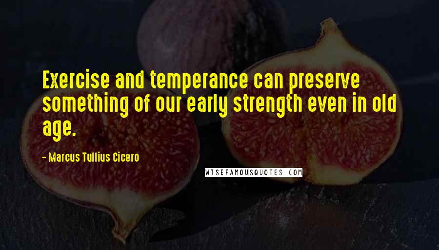 Marcus Tullius Cicero Quotes: Exercise and temperance can preserve something of our early strength even in old age.