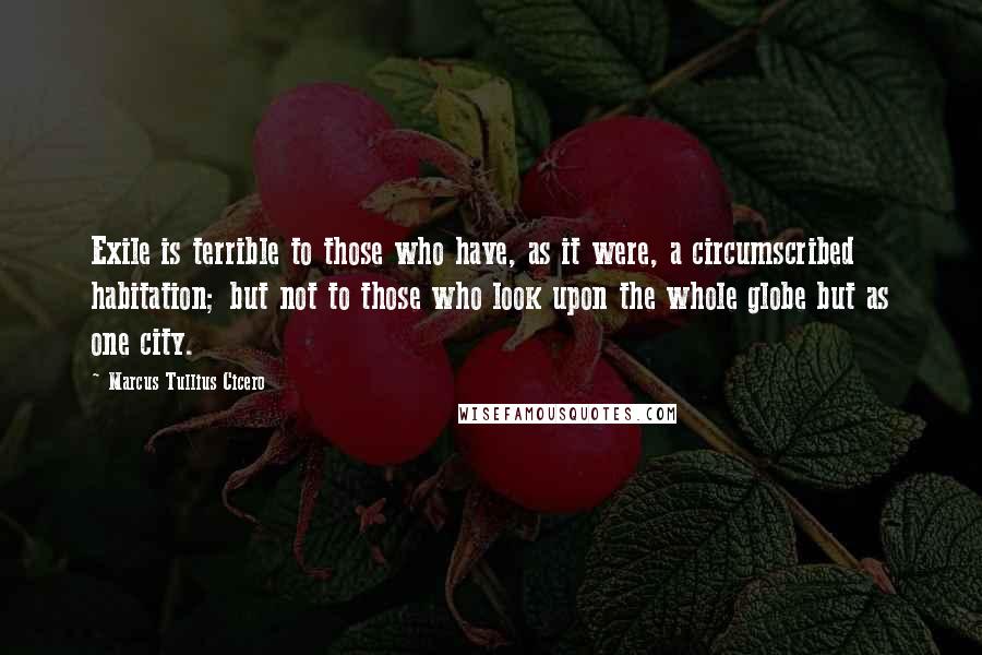 Marcus Tullius Cicero Quotes: Exile is terrible to those who have, as it were, a circumscribed habitation; but not to those who look upon the whole globe but as one city.
