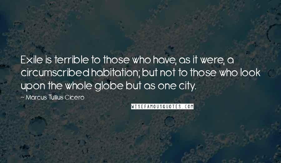 Marcus Tullius Cicero Quotes: Exile is terrible to those who have, as it were, a circumscribed habitation; but not to those who look upon the whole globe but as one city.