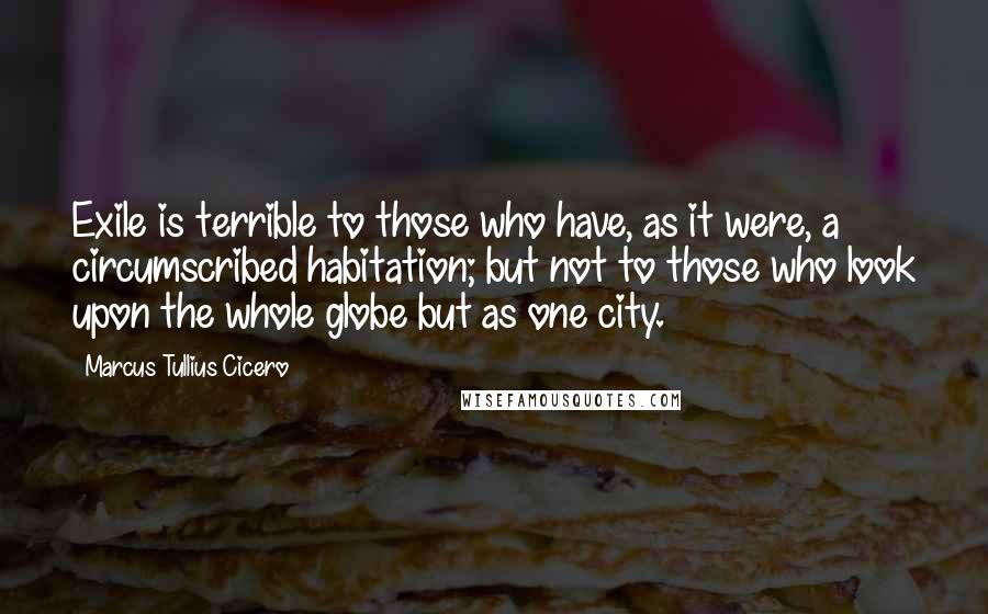 Marcus Tullius Cicero Quotes: Exile is terrible to those who have, as it were, a circumscribed habitation; but not to those who look upon the whole globe but as one city.