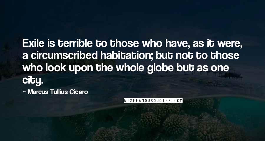 Marcus Tullius Cicero Quotes: Exile is terrible to those who have, as it were, a circumscribed habitation; but not to those who look upon the whole globe but as one city.