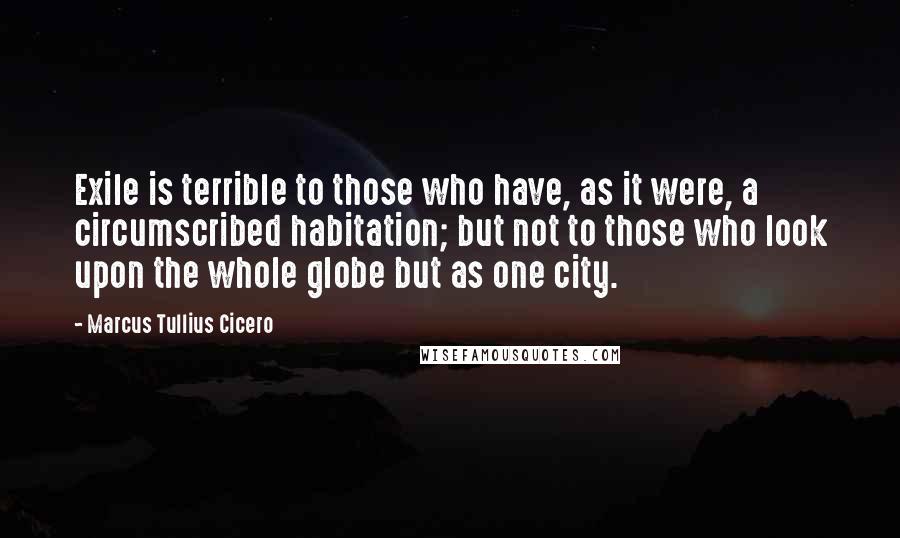 Marcus Tullius Cicero Quotes: Exile is terrible to those who have, as it were, a circumscribed habitation; but not to those who look upon the whole globe but as one city.