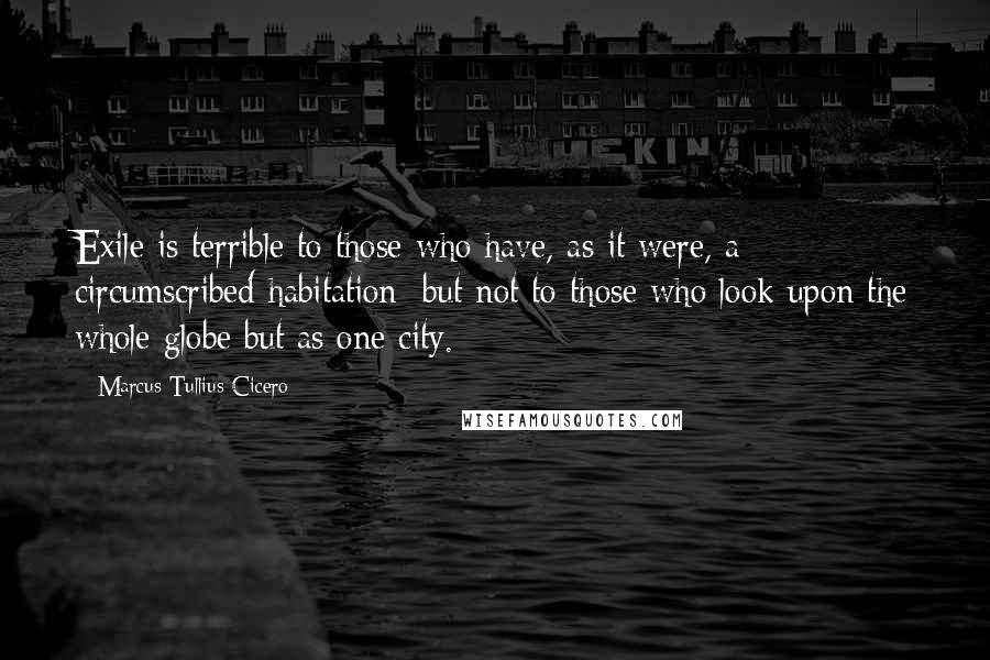 Marcus Tullius Cicero Quotes: Exile is terrible to those who have, as it were, a circumscribed habitation; but not to those who look upon the whole globe but as one city.